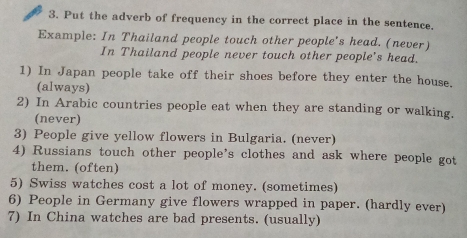 Put the adverb of frequency in the correct place in the sentence. 
Example: In Thailand people touch other people's head. (never) 
In Thailand people never touch other people's head. 
1) In Japan people take off their shoes before they enter the house. 
(always) 
2) In Arabic countries people eat when they are standing or walking. 
(never) 
3) People give yellow flowers in Bulgaria. (never) 
4) Russians touch other people’s clothes and ask where people got 
them. (often) 
5) Swiss watches cost a lot of money. (sometimes) 
6) People in Germany give flowers wrapped in paper. (hardly ever) 
7) In China watches are bad presents. (usually)