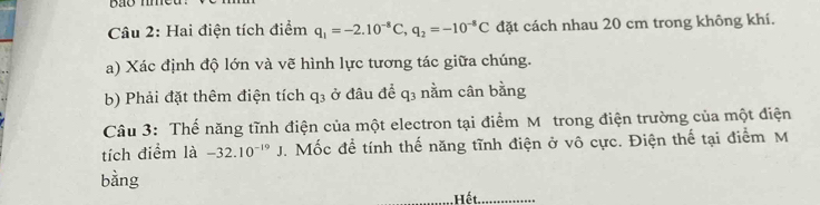 Bão nme 
Câu 2: Hai điện tích điểm q_1=-2.10^(-8)C, q_2=-10^(-8)C đặt cách nhau 20 cm trong không khí. 
a) Xác định độ lớn và vẽ hình lực tương tác giữa chúng. 
b) Phải đặt thêm điện tích q_3 ở đâu để q3 nằm cân bằng 
Câu 3: Thế năng tĩnh điện của một electron tại điểm M trong điện trường của một điện 
tích điểm là -32.10^(-19)J. Mốc để tính thế năng tĩnh điện ở vô cực. Điện thế tại điểm M
bằng 
_, Hết._