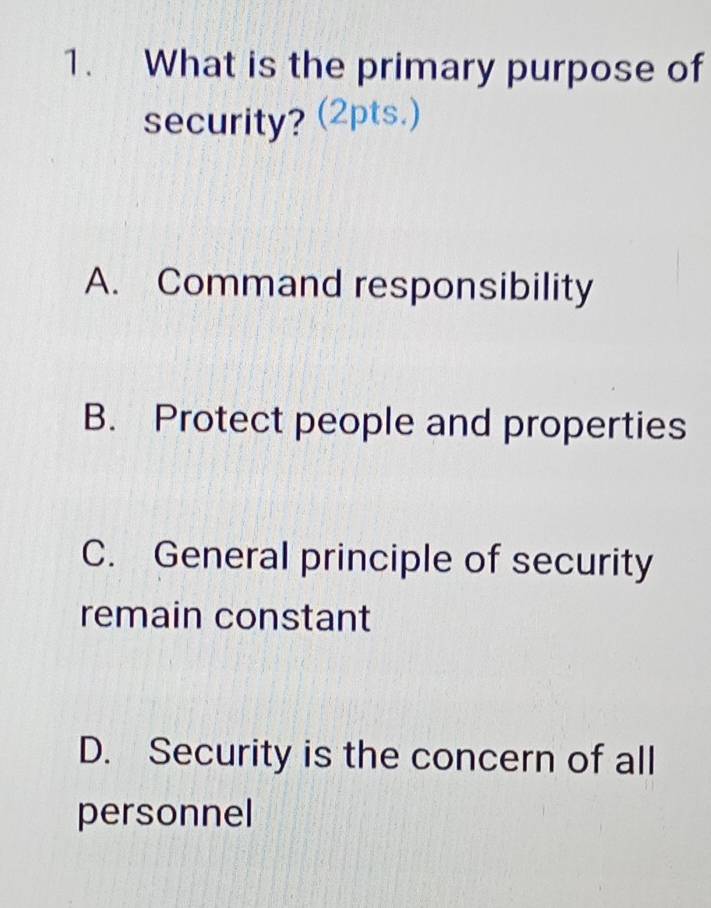 What is the primary purpose of
security? (2pts.)
A. Command responsibility
B. Protect people and properties
C. General principle of security
remain constant
D. Security is the concern of all
personnel