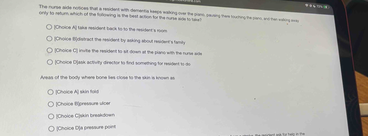 72% )
The nurse aide notices that a resident with dementia keeps walking over the piano, pausing there touching the piano, and then walking away
only to return,which of the following is the best action for the nurse aide to take?
[Choice A] take resident back to to the resident's room
[Choice B]distract the resident by asking about resident's family
[Choice C] invite the resident to sit down at the piano with the nurse aide
[Choice D]ask activity director to find something for resident to do
Areas of the body where bone lies close to the skin is known as
[Choice A] skin fold
[Choice B]pressure ulcer
[Choice C]skin breakdown
[Choice D]a pressure point
te resident ask for help in the