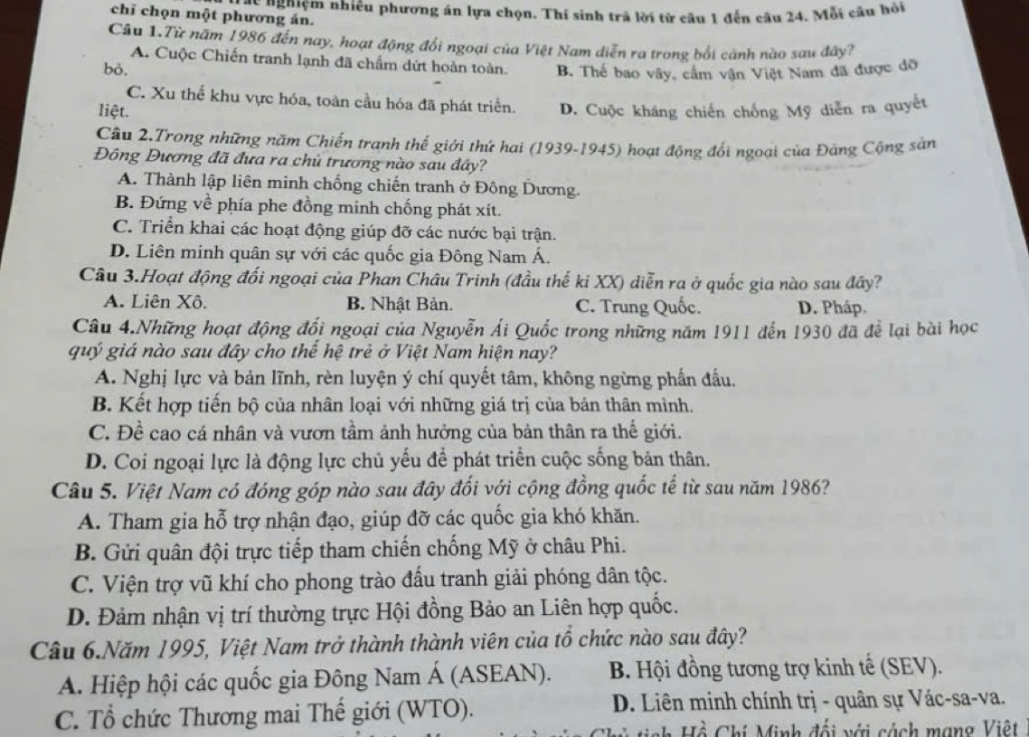 chỉ chọn một phương án. T ác nghiệm nhiêu phương án lựa chọn. Thí sinh trả lời từ câu 1 đến câu 24. Mỗi câu hỏi
Câu 1.Từ năm 1986 đến nay, hoạt động đổi ngoại của Việt Nam diễn ra trong bối cành nào sau đây?
A. Cuộc Chiến tranh lạnh đã chấm dứt hoàn toàn.
bỏ. B. Thế bao vây, cầm vận Việt Nam đã được dỡ
C. Xu thể khu vực hóa, toàn cầu hóa đã phát triển.
liệt. D. Cuộc kháng chiến chống Mỹ diễn ra quyết
Câu 2.Trong những năm Chiến tranh thế giới thứ hai (1939-1945) hoạt động đổi ngoại của Đảng Cộng sản
Đông Dương đã đưa ra chủ trương nào sau đây?
A. Thành lập liên minh chống chiến tranh ở Đông Dương.
B. Đứng về phía phe đồng minh chống phát xít.
C. Triển khai các hoạt động giúp đỡ các nước bại trận.
D. Liên minh quân sự với các quốc gia Đông Nam Á.
Câu 3.Hoạt động đối ngoại của Phan Châu Trinh (đầu thế ki XX) diễn ra ở quốc gia nào sau đây?
A. Liên Xô, B. Nhật Bản. C. Trung Quốc. D. Pháp.
Câu 4.Những hoạt động đổi ngoại của Nguyễn Ái Quốc trong những năm 1911 đến 1930 đã để lại bài học
quý giá nào sau đây cho thế hệ trẻ ở Việt Nam hiện nay?
A. Nghị lực và bản lĩnh, rèn luyện ý chí quyết tâm, không ngừng phần đấu.
B. Kết hợp tiến bộ của nhân loại với những giá trị của bản thân mình.
C. Đề cao cá nhân và vươn tầm ảnh hưởng của bản thân ra thế giới.
D. Coi ngoại lực là động lực chủ yếu để phát triển cuộc sống bản thân.
Câu 5. Việt Nam có đóng góp nào sau đây đối với cộng đồng quốc tế từ sau năm 1986?
A. Tham gia hỗ trợ nhận đạo, giúp đỡ các quốc gia khó khăn.
B. Gửi quân đội trực tiếp tham chiến chống Mỹ ở châu Phi.
C. Viện trợ vũ khí cho phong trào đấu tranh giải phóng dân tộc.
D. Đảm nhận vị trí thường trực Hội đồng Bảo an Liên hợp quốc.
Câu 6.Năm 1995, Việt Nam trở thành thành viên của tổ chức nào sau đây?
A. Hiệp hội các quốc gia Đông Nam Á (ASEAN). B. Hội đồng tương trợ kinh tế (SEV).
C. Tổ chức Thương mai Thế giới (WTO).  D. Liên minh chính trị - quân sự Vác-sa-va.
* tinh Hồ Chi Minh đối với cách mạng Việt