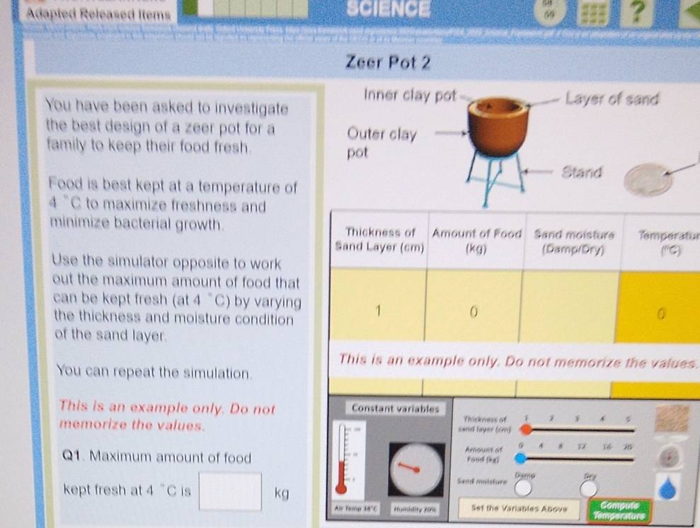 Adapted Released Items SCIENCE ? 
69 
Zeer Pot 2 
You have been asked to investigate 
the best design of a zeer pot for a 
family to keep their food fresh. 
Food is best kept at a temperature of
4°C to maximize freshness and 
minimize bacterial growth. Thickness of Amount of Food Sand moisture Temperatur 
Sand Layer (cm) (kg) (Damp/Dry) (^circ C)
Use the simulator opposite to work 
out the maximum amount of food that 
can be kept fresh (at 4° C ) by varying 1 0
the thickness and moisture condition 
0 
of the sand layer. 
This is an example only. Do not memorize the values. 
You can repeat the simulation. 
This is an example only. Do not Constant variables 
Thickness of 1 f 
memorize the values. sand layer (cm) 
Amoune af * 16 25
Q1. Maximum amount of food Food (kg) 
Gama 
Sand moisture 
kg 
kept fresh at 4°C is Compute 
Air Tamp 14°C Humidity 20% Set the Variables Above Temperaturs