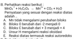 Perhatikan reaksi berikut :
MnO_4^((-1)+H_2)C_2O_4to Mn^(2+)+CO_2+H_2O
Pernyataan yang sesuai dengan reaksi diatas
adalah ..
A. Mn tidak mengalami perubahan biloks
B. Biloks O berubah dari -2 menjadi 0
C. Biloks C berubah dari + 3 menjadi + 4
D. Unsur H mengalami reaksi oksidasi
E. Reaksi diatas termasuk reaksi autoredoks