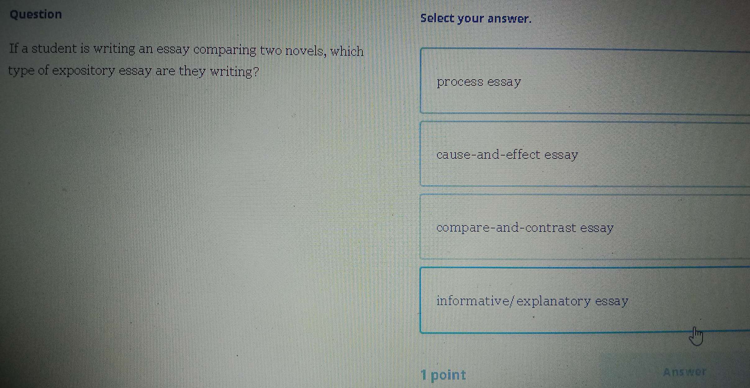 Question Select your answer.
If a student is writing an essay comparing two novels, which
type of expository essay are they writing?
process essay
cause-and-effect essay
compare-and-contrast essay
informative/explanatory essay
1 point
Answer