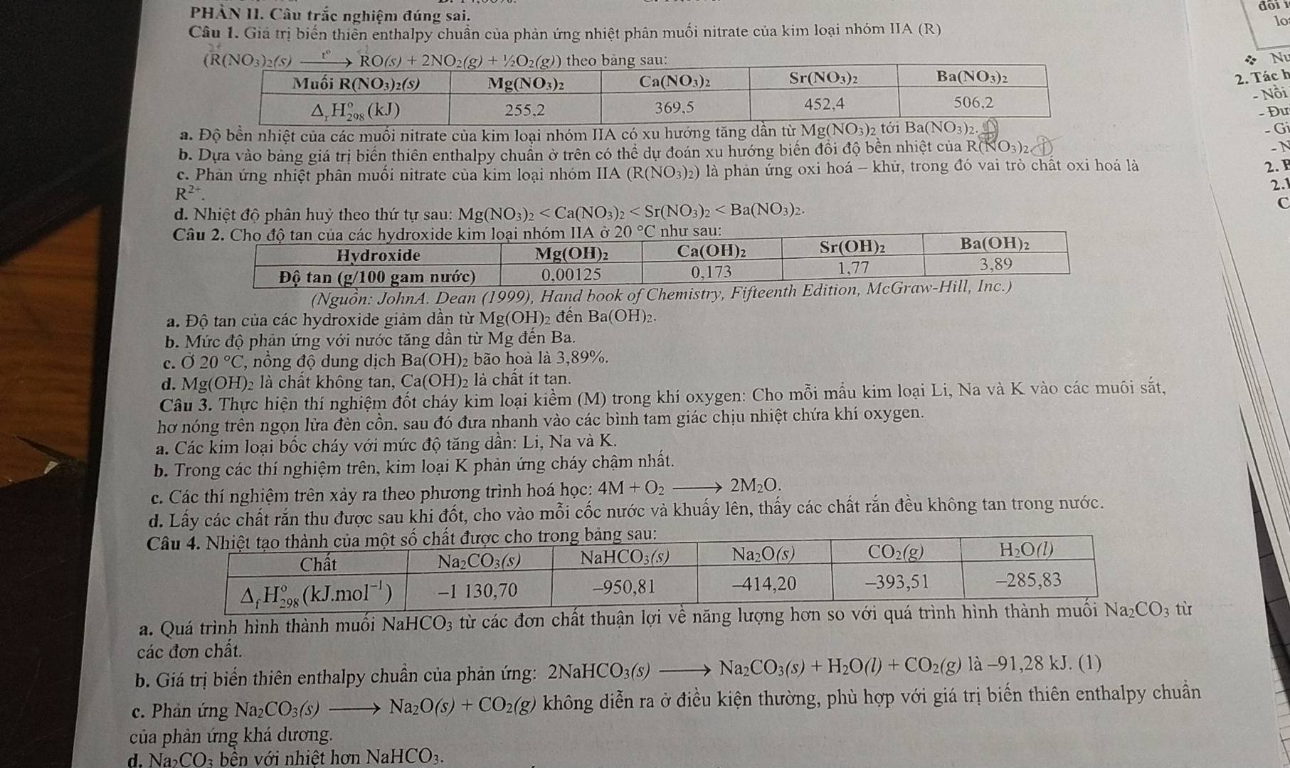 PHÀN II. Câu trắc nghiệm đúng sai.
10
Câu 1. Giả trị biến thiên enthalpy chuẩn của phản ứng nhiệt phân muối nitrate của kim loại nhóm IIA (R)
* Nu
2. Tác h
- Nồi
- Đư
a. Độ bền nhiệt của các muối nitrate của kim loại nhóm IIA có xu hướng tăng dần từ N 1g(NO_3)_2 Gi
b. Dựa vào bảng giá trị biển thiên enthalpy chuẩn ở trên có thể dự đoán xu hướng biến đồi độ bền nhiệt của Rộ (NO_3)_2
- N
c. Phản ứng nhiệt phân muối nitrate của kim loại nhóm II 4 (R(NO_3)_2) là phản ứng oxi hoá - khử, trong đó vai trò chất oxi hoá là
2. F
2.1
R^(2+).
d. Nhiệt độ phân huỷ theo thứ tự sau: Mg(NO_3)_2
C
Câu 2. Cho độ tan của các hydroxide kim loại nhóm IIA 20°C như sau:
Hydroxide Mg(OH)₂ C a(OH)_2 S r(OH)
B (OH) ,
Độ tan (g/100 gam nước) 0,00125 0,173 1,77
3.89
(Nguồn: JohnA. Dean (1999), Hand book of Chemistry, Fifteenth Edition, McGraw-Hill, Inc.)
a. Độ tan của các hydroxide giảm dần từ Mg(OH)₂ đến Ba(OH)_2
b. Mức độ phản ứng với nước tăng dần từ Mg đến Ba.
c. 020°C , nông độ dung dịch Ba(OH) 2 bão hoà là 3,89%.
d. Mg(OH)₂ là chất không tan, Ca(OH) 2 là chất ít tan.
Câu 3. Thực hiện thí nghiệm đốt cháy kim loại kiềm (M) trong khí oxygen: Cho mỗi mẫu kim loại Li, Na và K vào các muôi sắt,
hơ nóng trên ngọn lửa đèn cồn, sau đó đưa nhanh vào các bình tam giác chịu nhiệt chứa khí oxygen.
a. Các kim loại bốc cháy với mức độ tăng dần: Li, Na và K.
b. Trong các thí nghiệm trên, kim loại K phản ứng cháy chậm nhất.
c. Các thí nghiệm trên xảy ra theo phương trình hoá học: 4M+O_2to 2M_2O
d. Lấy các chất rắn thu được sau khi đốt, cho vào mỗi cốc nước và khuấy lên, thấy các chất rắn đều không tan trong nước.
 
a. Quá trình hình thành muối Na HCO_3 từ các đơn chất thuận lợi về năng lượng hơn so với quá trình hình thành ; tù
các đơn chất.
b. Giá trị biển thiên enthalpy chuần của phản ứng: 2NaHCO_3(s)to Na_2CO_3(s)+H_2O(l)+CO_2(g)la-91,28kJ. (1)
c. Phản ứng Na_2CO_3(s)to Na_2O(s)+CO_2(g) không diễn ra ở điều kiện thường, phù hợp với giá trị biến thiên enthalpy chuẩn
của phản ứng khá dương.
d. Na_2CO_3 bn với nhiệt hơn NaHCO_3.