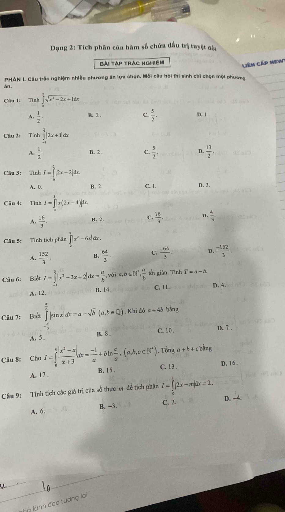 Dạng 2: Tích phân của hàm số chứa dấu trị tuyệt đôi
BÀi TẠP TRÁC NGHIệM
Liên cấp new
PHAN I. Câu trắc nghiệm nhiều phương án lựa chọn. Mỗi câu hỏi thí sinh chỉ chọn một phương
án.
Câu 1: Tính ∈tlimits _0^(2sqrt(x^2)-2x+1)dx
C.
A.  1/2 .  5/2 . D. 1 .
B. 2 .
Câu 2: Tính ∈tlimits _(-1)^2|2x+1|dx
A.  1/2 . B. 2 . C.  5/2 . D.  13/2 .
Câu 3: Tính I=∈tlimits _0^(2|2x-2|dx.
A. 0. B. 2. C. 1. D. 3.
Câu 4: Tính I=∈tlimits _0^3|x(2x-4)|dx.
A. frac 16)3. B. 2. C.  16/3 . D.  4/3 .
Câu 5: Tính tích phân ∈tlimits _0^(8|x^2)-6x|dx.
D.
A.  152/3 .  64/3 .  (-64)/3 .  (-152)/3 .
B.
C.
Câu 6: Biết I=∈tlimits^3|x^2-3x+2|dx= a/b  ,1 a,b∈ N^*, a/b  tối giản. Tính T=a-b.
A. 12. B. 14. C. 11. D. 4.
Khi đó a+4b bằng
Câu 7: Biết ∈tlimits _- π /2 ^ π /6 |sin x|dx=a-sqrt(b)(a,b∈ Q). /
B. 8 . C.10 . D. 7 .
A. 5 .
Câu 8: Cho I=∈tlimits _0^(5frac |x^2)-x|x+3dx= (-1)/a +bln  c/a ,(a,b,c∈ N^*). Tổng a+b+cbing
B. 15 . C. 13 . D. 16 .
A. 17 .
Câu 9: Tính tích các giá trị của số thực m để tích phân I=∈tlimits _0^1|2x-m|dx=2.
D. -4.
A. 6. B. −3.
C. 2.
là lãnh đạo tương lai