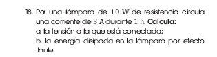 Par una lámpara de 10 W de resistencia círcula 
una corriente de 3 A durante 1 h. Calcula: 
a. la tensión a la que está conectada; 
b. la energía disipada en la lámpara por efecto 
loule