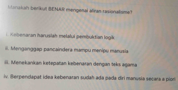 Manakah berikut BENAR mengenai aliran rasionalisme? 
i. Kebenaran haruslah melalui pembuktian logik 
ii. Menganggap pancaindera mampu menipu manusia 
iii. Menekankan ketepatan kebenaran dengan teks agama 
iv. Berpendapat idea kebenaran sudah ada pada diri manusia secara a piori