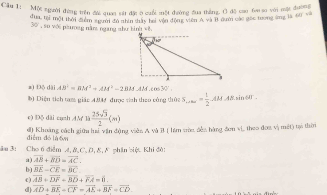 Một người đứng trên đài quan sát đặt ở cuối một đường đua thẳng. Ở độ cao 6m so với mặt đường
đua, tại một thời điểm người đó nhìn thấy hai vận động viên A và B dưới các góc tương ứng là 60° và
30° , so với phương nằm ngang như hình vẽ.
a) Độ dài AB^2=BM^2+AM^2-2BM.AM.cos 30°.
b) Diện tích tam giác ABM được tính theo công thức S_· ABM= 1/2 .AM.AB.sin 60°.
c) Độ dài cạnh AM là  25sqrt(3)/2 (m)
d) Khoảng cách giữa hai vận động viên A và B ( làm tròn đến hàng đơn vị, theo đơn vị mét) tại thời
điểm đó là 6m
âu 3: Cho 6 điểm A, B,C, D, E, F phân biệt. Khi đó:
a) vector AB+vector BD=vector AC.
b) vector BE-vector CE=vector BC.
c) vector AB+vector DF+vector BD+vector FA=vector 0.
d) overline AD+overline BE+overline CF=overline AE+overline BF+overline CD.