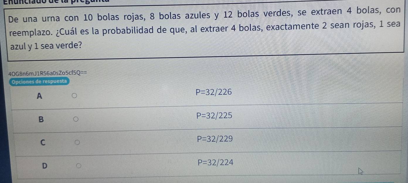 Enunciado
De una urna con 10 bolas rojas, 8 bolas azules y 12 bolas verdes, se extraen 4 bolas, con
reemplazo. ¿Cuál es la probabilidad de que, al extraer 4 bolas, exactamente 2 sean rojas, 1 sea
azul y 1 sea verde?
4OG8n6mJ1R56a0sZ o5cf5Q== 
Opciones de respuesta
A
P=32/226
B
P=32/225
C
P=32/229
D
P=32/224