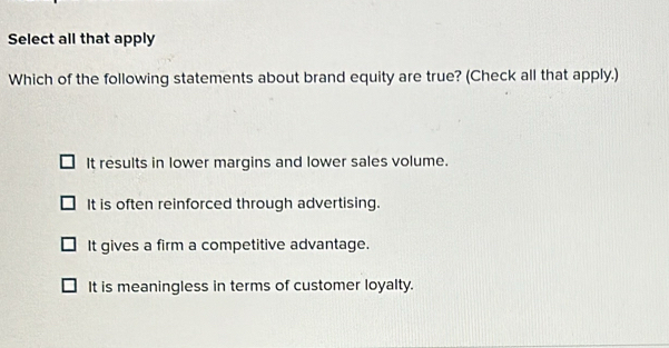 Select all that apply
Which of the following statements about brand equity are true? (Check all that apply.)
It results in lower margins and lower sales volume.
It is often reinforced through advertising.
It gives a firm a competitive advantage.
It is meaningless in terms of customer loyalty.