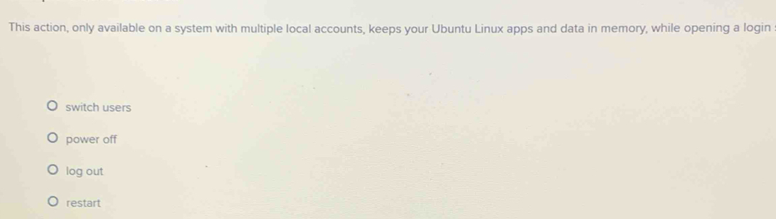 This action, only available on a system with multiple local accounts, keeps your Ubuntu Linux apps and data in memory, while opening a login
switch users
power off
log out
restart