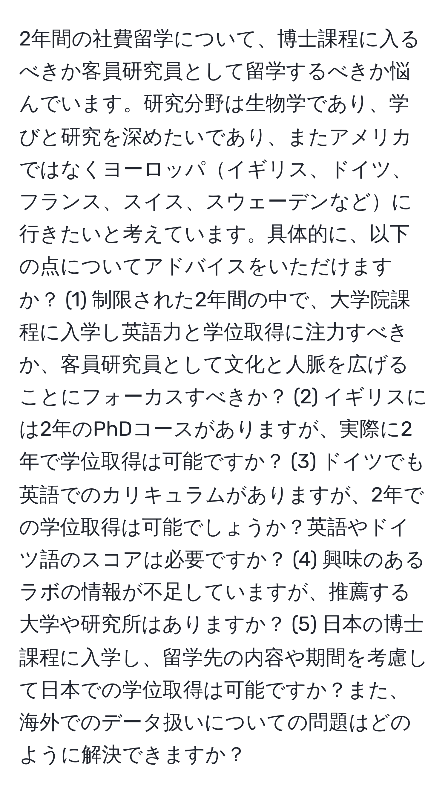 2年間の社費留学について、博士課程に入るべきか客員研究員として留学するべきか悩んでいます。研究分野は生物学であり、学びと研究を深めたいであり、またアメリカではなくヨーロッパイギリス、ドイツ、フランス、スイス、スウェーデンなどに行きたいと考えています。具体的に、以下の点についてアドバイスをいただけますか？ (1) 制限された2年間の中で、大学院課程に入学し英語力と学位取得に注力すべきか、客員研究員として文化と人脈を広げることにフォーカスすべきか？ (2) イギリスには2年のPhDコースがありますが、実際に2年で学位取得は可能ですか？ (3) ドイツでも英語でのカリキュラムがありますが、2年での学位取得は可能でしょうか？英語やドイツ語のスコアは必要ですか？ (4) 興味のあるラボの情報が不足していますが、推薦する大学や研究所はありますか？ (5) 日本の博士課程に入学し、留学先の内容や期間を考慮して日本での学位取得は可能ですか？また、海外でのデータ扱いについての問題はどのように解決できますか？