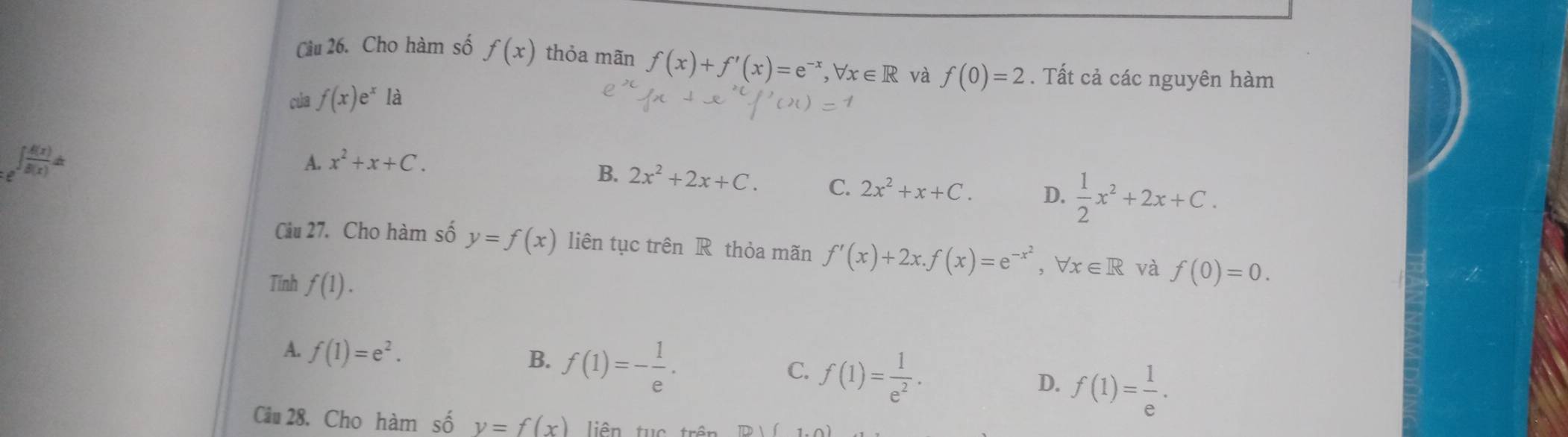 Cầu 26. Cho hàm số f(x) thỏa mãn f(x)+f'(x)=e^(-x) ,forall x∈ R và
của f(x)e^x là f(0)=2. Tất cả các nguyên hàm
_:e∈t  f(x)/f(x) dx
A. x^2+x+C.
B. 2x^2+2x+C. C. 2x^2+x+C. D.  1/2 x^2+2x+C. 
Câu 27. Cho hàm số y=f(x) liên tục trên R thỏa mãn f'(x)+2x. f(x)=e^(-x^2), forall x∈ R và f(0)=0. 
Tính f(1).
A. f(1)=e^2.
B. f(1)=- 1/e .
C. f(1)= 1/e^2 .
D. f(1)= 1/e . 
Câu 28, Cho hàm số y=f(x) liên tục