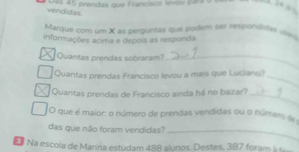 Das 45 prendas que Francisco levou para o
2 à 
vendidas. 
Marque com um X as perguntas que podem ser respondites wn 
informações acima e depois as responda 
Quantas prendas sobraram?_ 
Quantas prendas Francisco levou a mais que Luciano?_ 
Quantas prendas de Francisco ainda há no bazar?_ 
O que é maior: o número de prendas vendidas ou o númers de 
das que não foram vendidas?_ 
Na escola de Marina estudam 488 alunos. Destes, 387 foram à