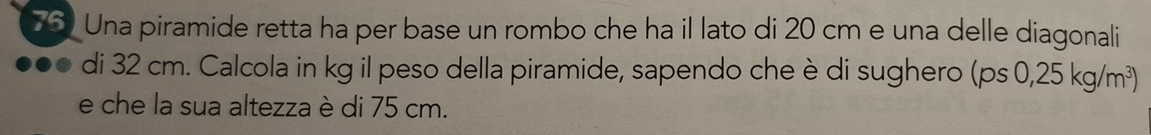 Una piramide retta ha per base un rombo che ha il lato di 20 cm e una delle diagonali 
di 32 cm. Calcola in kg il peso della piramide, sapendo che è di sughero (ps0,25kg/m^3)
e che la sua altezza è di 75 cm.