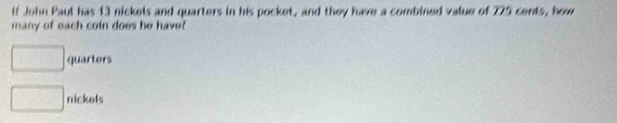 lf John Paul has 13 nickels and quarters in his pocket, and they have a combined value of 275 cents, how 
many of each coin does he have?
□ quarters
□ nickels