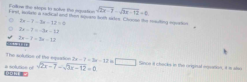 Follow the steps to solve the equation sqrt(2x-7)-sqrt(3x-12)=0. 
First, isolate a radical and then square both sides. Choose the resulting equation.
2x-7-3x-12=0
2x-7=-3x-12
2x-7=3x-12
COMPLETE
The solution of the equation 2x-7=3x-12 is _  . Since it checks in the original equation, it is also
a solution of sqrt(2x-7)-sqrt(3x-12)=0. 
DONE