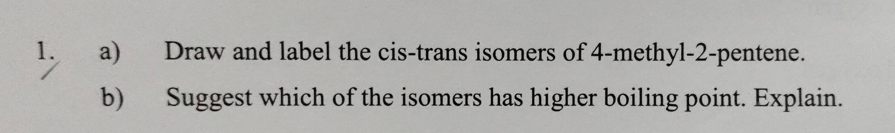 Draw and label the cis-trans isomers of 4 -methyl -2 -pentene. 
b) Suggest which of the isomers has higher boiling point. Explain.