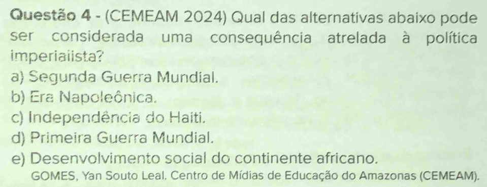 (CEMEAM 2024) Qual das alternativas abaixo pode
ser considerada uma consequência atrelada à política
imperialista?
a) Segunda Guerra Mundial.
b) Era Napoleônica.
c) Independência do Haiti.
d) Primeira Guerra Mundial.
e) Desenvolvimento social do continente africano.
GOMES, Yan Souto Leal. Centro de Mídias de Educação do Amazonas (CEMEAM).