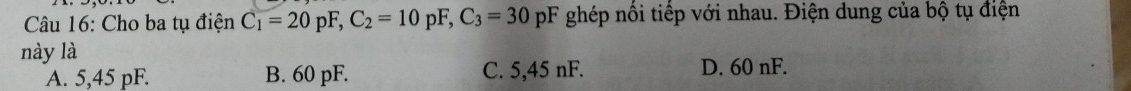 Cho ba tụ điện C_1=20pF, C_2=10pF, C_3=30 pF ghép nổi tiếp với nhau. Điện dung của bộ tụ điện
này là
A. 5,45 pF. B. 60 pF. C. 5,45 nF. D. 60 nF.