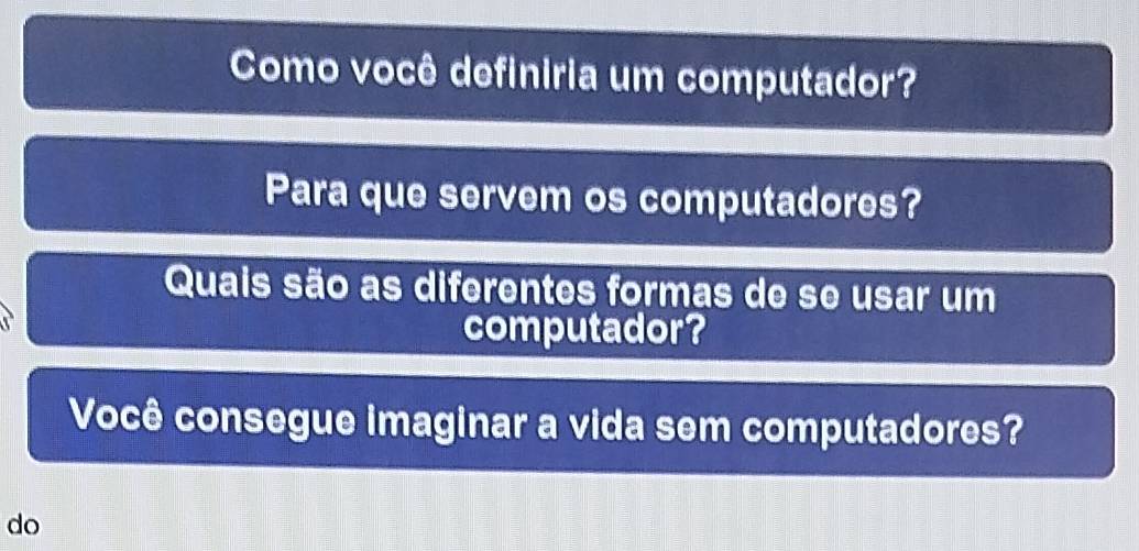 Como você definiria um computador? 
Para que servem os computadores? 
Quais são as diferentes formas de se usar um 
computador? 
Você consegue imaginar a vida sem computadores? 
do