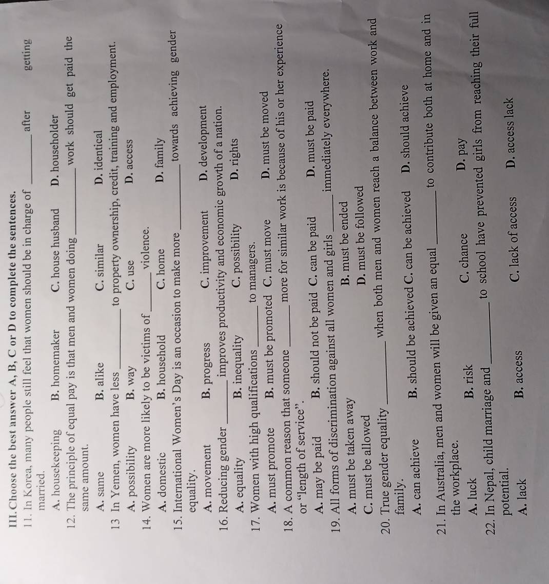 III.Choose the best answer A, B, C or D to complete the sentences.
11. In Korea, many people still feel that women should be in charge of _after getting
married.
A. housekeeping B. homemaker C. house husband D. householder
12. The principle of equal pay is that men and women doing _work should get paid the
same amount.
A. same B. alike C. similar D. identical
13 In Yemen, women have less _to property ownership, credit, training and employment.
A. possibility B. way C. use D. access
14. Women are more likely to be victims of _violence.
A. domestic B. household C. home D. family
15. International Women’s Day is an occasion to make more _towards achieving gender
equality.
A. movement B. progress C. improvement D. development
16. Reducing gender _improves productivity and economic growth of a nation.
A. equality B. inequality C. possibility D. rights
17. Women with high qualifications _to managers.
A. must promote B. must be promoted C. must move D. must be moved
18. A common reason that someone _more for similar work is because of his or her experience
or “length of service”.
A. may be paid B. should not be paid C. can be paid D. must be paid
19. All forms of discrimination against all women and girls _immediately everywhere.
A. must be taken away B. must be ended
C. must be allowed D. must be followed
20. True gender equality _when both men and women reach a balance between work and
family.
A. can achieve B. should be achieved C. can be achieved D. should achieve
21. In Australia, men and women will be given an equal _to contribute both at home and in
the workplace.
A. luck B. risk C. chance
D. pay
22. In Nepal, child marriage and _to school have prevented girls from reaching their full
potential.
A. lack B. access C. lack of access D. access lack