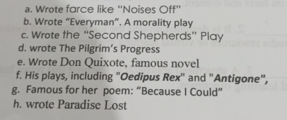 Wrote farce like “Noises Off” 
b. Wrote “Everyman”. A morality play 
c. Wrote the “'Second Shepherds” Play 
d. wrote The Pilgrim’s Progress 
e. Wrote Don Quixote, famous novel 
f. His plays, including "Oedipus Rex" and "Antigone", 
g. Famous for her poem: “Because I Could” 
h. wrote Paradise Lost