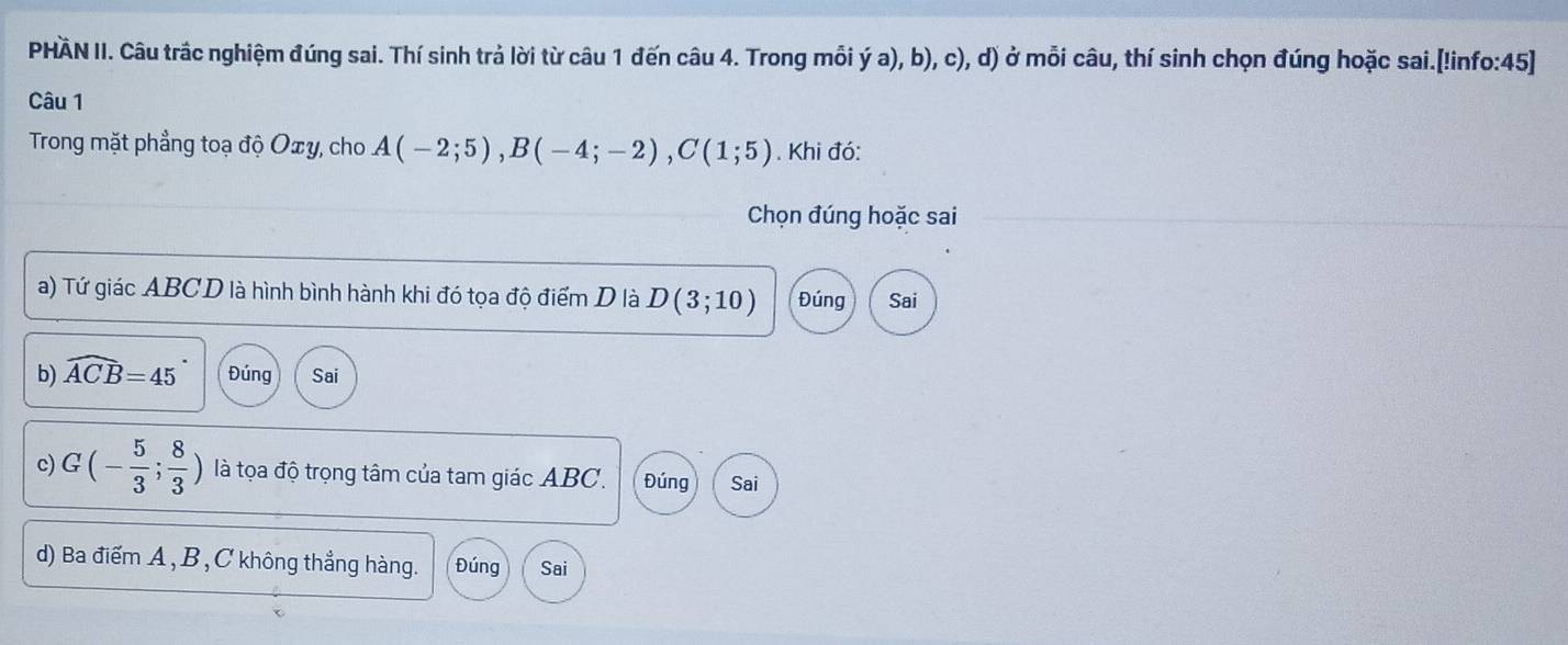 PHÄN II. Câu trắc nghiệm đúng sai. Thí sinh trả lời từ câu 1 đến câu 4. Trong mỗi ý a), b), c), d) ở mỗi câu, thí sinh chọn đúng hoặc sai.[!info:45]
Câu 1
Trong mặt phẳng toạ độ Oxy, cho A(-2;5), B(-4;-2), C(1;5). Khi đó:
Chọn đúng hoặc sai
a) Tứ giác ABCD là hình bình hành khi đó tọa độ điểm D là D(3;10) Đúng Sai
b) widehat ACB=45 Đúng Sai
c) G(- 5/3 ; 8/3 ) là tọa độ trọng tâm của tam giác ABC. Đúng Sai
d) Ba điểm A , B , C không thẳng hàng. Đúng Sai