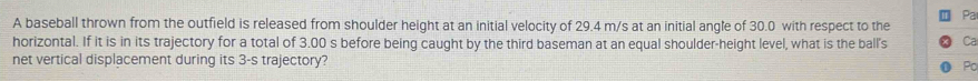 Pa 
A baseball thrown from the outfield is released from shoulder height at an initial velocity of 29.4 m/s at an initial angle of 30.0 with respect to the 
horizontal. If it is in its trajectory for a total of 3.00 s before being caught by the third baseman at an equal shoulder-height level, what is the ball's Ca 
net vertical displacement during its 3-s trajectory? Pc