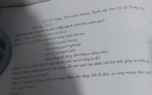 Vũ Từ Trang, Trích Quê hương, Tuyển tập Thơ Vũ Từ Trang, N) 
Nhà văn, 2021) 
Thực hiệu các yêu cầu từ câu 1 đến cầu 5 (trình bày ngắn gọn): 
Câu t. Nhân vật tôi trong văn bản là ai? 
Cầu 2 Chỉ ra 01 biện pháp tu từ trong đoạn thơ sau: 
Quê hương quê hương 
cổng tỏ vỏ gạch cuốn con đường gạch nghiêng 
tổng cổng gỗ đóng đêm khuya nặng nhọc 
Câu 3. Tại sao nhân vật trữ tình lại bức bối mà bỏ làng ra đi? 
Cầm 4. Những hình ảnh hiện lên trong nổi nhớ quê của nhân vật trữ tình giúp ta hiệu gị 
Cău 5. Anh chỉ có đồng tinh với quan điểm cho rằng: Dù đi đầu, ai cũng mang theo quỷ lòng của người con xa quê? 
cua minn. Tại soo?