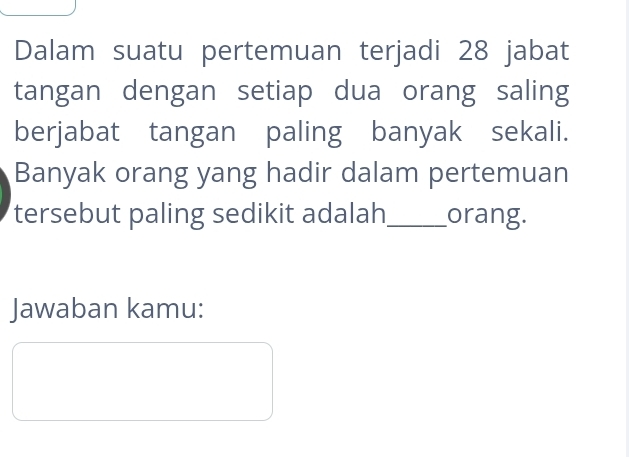 Dalam suatu pertemuan terjadi 28 jabat 
tangan dengan setiap dua orang saling 
berjabat tangan paling banyak sekali. 
Banyak orang yang hadir dalam pertemuan 
tersebut paling sedikit adalah _orang. 
Jawaban kamu: