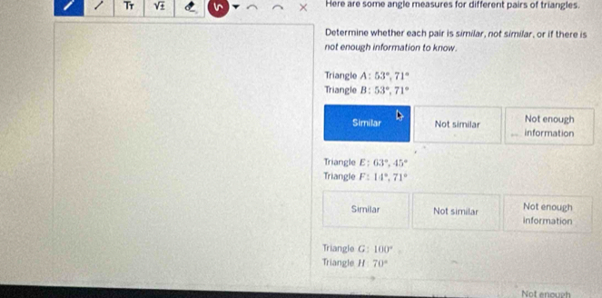 Tr sqrt(± ) Here are some angle measures for different pairs of triangles.
Determine whether each pair is similar, not similar, or if there is
not enough information to know.
Triangle A: 53°, 71°
Triangle B: 53°, 71°
Not enough
Similar Not similar information
Triangle E: 63°, 45°
Triangle F: 14°, 71°
Not enough
Similar Not similar information
Triangle G : 100°
Triangle H 70°
Not enough