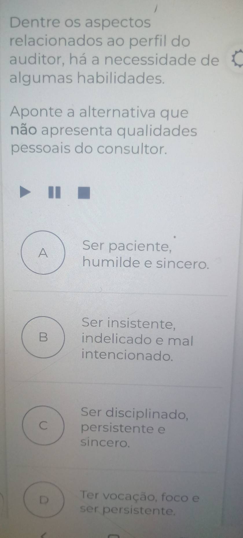 Dentre os aspectos
relacionados ao perfil do
auditor, há a necessidade de
algumas habilidades.
Aponte a alternativa que
não apresenta qualidades
pessoais do consultor.
A
Ser paciente,
humilde e sincero.
Ser insistente,
B indelicado e mal
intencionado.
Ser disciplinado,
C persistente e
sincero.
D
Ter vocação, foco e
ser persistente.