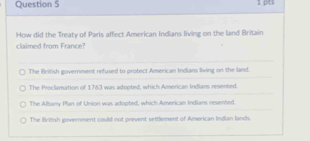 How did the Treaty of Paris affect American Indians living on the land Britain
claimed from France?
The British government refused to protect American Indians living on the land.
The Proclamation of 1763 was adopted, which American Indians resented.
The Albany Plan of Union was adopted, which American Indians resented.
The British government could not prevent settlement of American Indian lands.