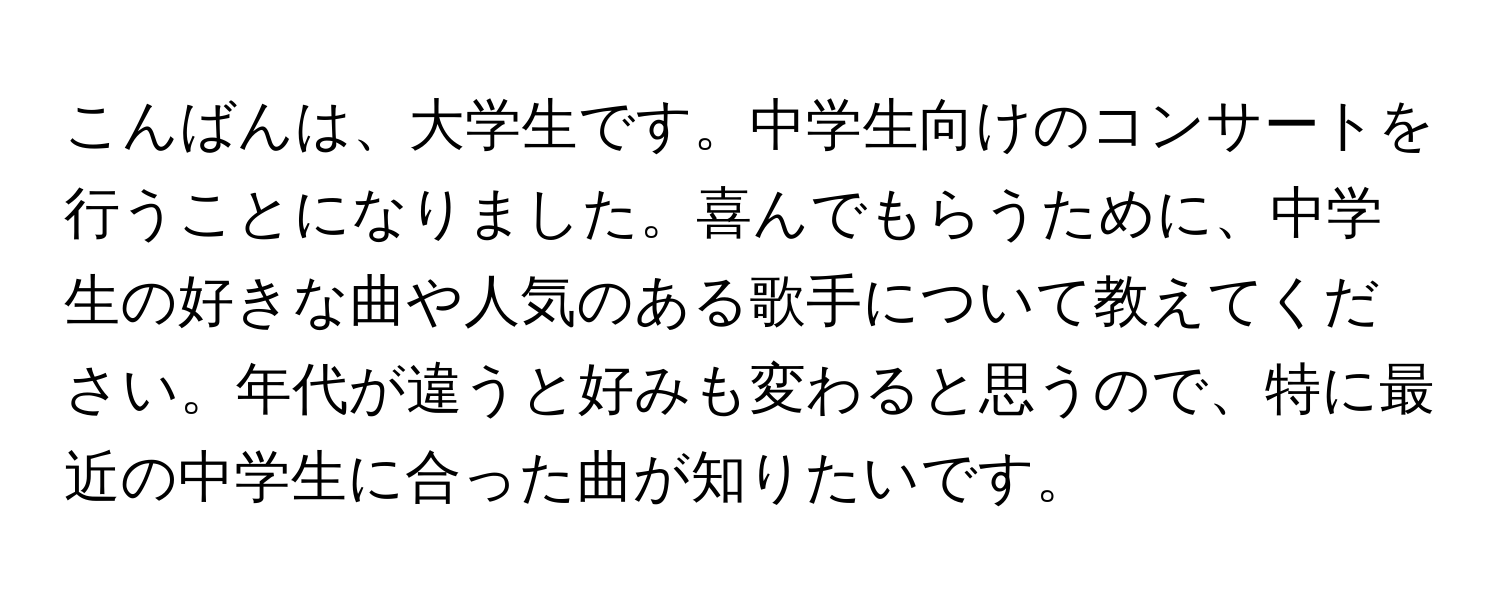 こんばんは、大学生です。中学生向けのコンサートを行うことになりました。喜んでもらうために、中学生の好きな曲や人気のある歌手について教えてください。年代が違うと好みも変わると思うので、特に最近の中学生に合った曲が知りたいです。