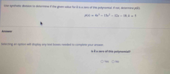 Use synthetic division to determine if the given value for k is a zero of this polynomial. If not, determine p(k).
p(x)=4x^3-15x^2-12x-18; k=5
Answer
Selecting an option will display any text boxes needed to complete your answer.
Is k a zero of this polynomial?
Yes No