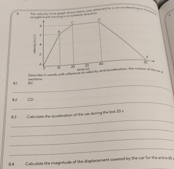 θ The velty-time grach shown below was plotyined for a car acceferating on anoren 
shwry direction. 
Describe in words with reference to velocity and acceleration, the motion of the car 
_
81 BC sections 
_ 
8.2 CD 
_ 
8.3 Calculate the acceleration of the car during the last 20 s. 
_ 
_ 
_ 
8.4 Calculate the magnitude of the displacement covered by the car for the entire 60