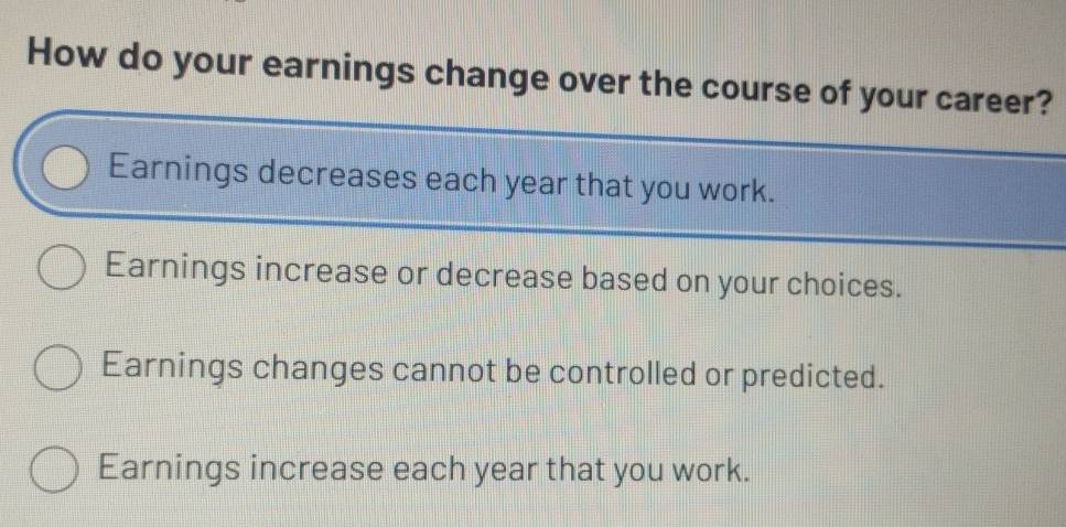 How do your earnings change over the course of your career?
Earnings decreases each year that you work.
Earnings increase or decrease based on your choices.
Earnings changes cannot be controlled or predicted.
Earnings increase each year that you work.