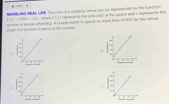 Listen 
MODELING REAL LIFE The cost of a wedding venue can be represented by the function
C(x)=1000+45x , where C(x) represents the total cost of the space and x represents the 
number of people attending. A couple wants to spend no more than $8900 for the venue. 
Graph the function in terms of the context.