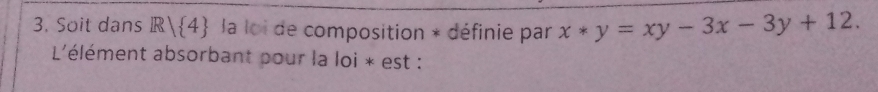 Soit dans R/ 4 la loi de composition * définie par x*y=xy-3x-3y+12. 
L'élément absorbant pour la loi * est :