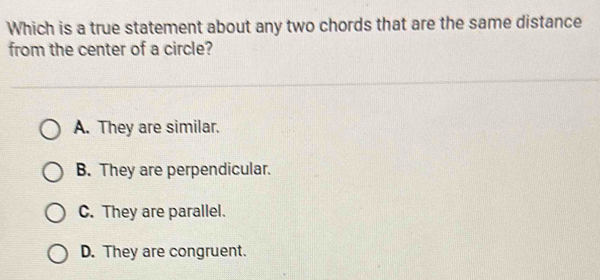 Which is a true statement about any two chords that are the same distance
from the center of a circle?
A. They are similar.
B. They are perpendicular.
C. They are parallel.
D. They are congruent.