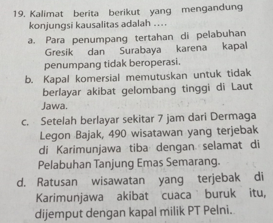 Kalimat berita berikut yang mengandung
konjungsi kausalitas adalah ..
a. Para penumpang tertahan di pelabuhan
Gresik dan Surabaya karena kapal
penumpang tidak beroperasi.
b. Kapal komersial memutuskan untuk tidak
berlayar akibat gelombang tinggi di Laut
Jawa.
c. Setelah berlayar sekitar 7 jam dari Dermaga
Legon Bajak, 490 wisatawan yang terjebak
di Karimunjawa tiba dengan selamat di
Pelabuhan Tanjung Emas Semarang.
d. Ratusan wisawatan yang terjebak di
Karimunjawa akibat cuaca buruk itu,
dijemput dengan kapal milik PT Pelni.