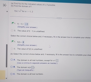 Find f(x) for the indicated values of x, if possible.
(b) Find the domain of f.
f(x)=x^3 far x=-1,2
A. f(-1)=-1
(Simplify your answer.)
B. The value of f(-1) is undefined.
Select the correct choice below and, if necessary, fill in the answer box to complete your choloe
A. f(2)=8
(Simplify your answer.)
B. The value of f(2) is undefined.
(b) Select the correct chaice below and, if necessary, fill in the answer bex to complete your choi
A. The domain is all real numbers, except for x!= □. 
[Use a comma to separate answers as needed.]
B. The domain is(x|□ )
(Type an inequality)
C. The domain is all real numbers.