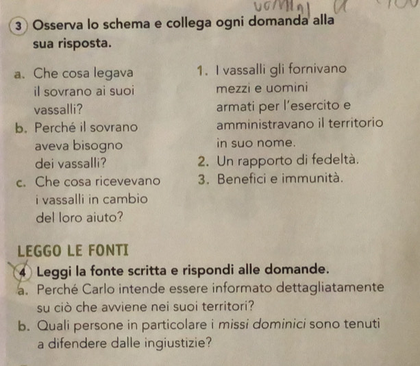 Osserva lo schema e collega ogni domanda alla 
sua risposta. 
a. Che cosa legava 1. I vassalli gli fornivano 
il sovrano ai suoi mezzi e uomini 
vassalli? armati per l’esercito e 
b. Perché il sovrano amministravano il territorio 
aveva bisogno in suo nome. 
dei vassalli? 2. Un rapporto di fedeltà. 
c. Che cosa ricevevano 3. Benefici e immunità. 
i vassalli in cambio 
del loro aiuto? 
LEGGO LE FONTI
4 Leggi la fonte scritta e rispondi alle domande. 
a. Perché Carlo intende essere informato dettagliatamente 
su ciò che avviene nei suoi territori? 
b. Quali persone in particolare i missi dominici sono tenuti 
a difendere dalle ingiustizie?