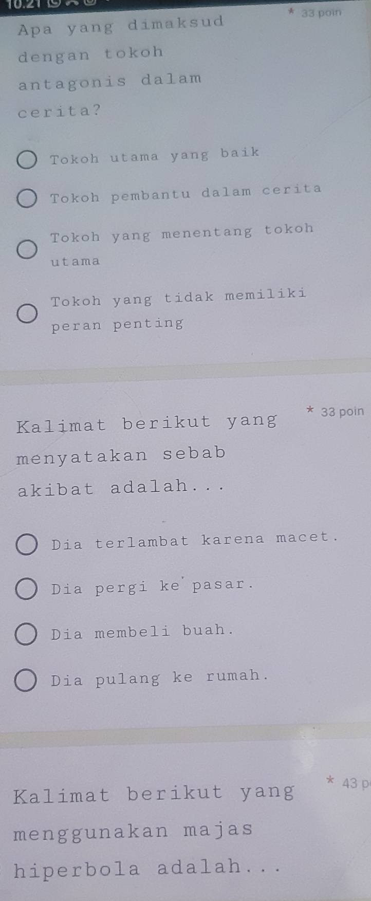 10219
* 33 poin
Apa yang dimaksud
dengan tokoh
antagonis dalam
cerita?
Tokoh utama yang baik
Tokoh pembantu dalam cerita
Tokoh yang menentang tokoh
utama
Tokoh yang tidak memiliki
peran penting
Kalimat berikut yang 33 poin
menyatakan sebab
akibat adalah...
Dia terlambat karena macet.
Dia pergi ke pasar.
Dia membeli buah.
Dia pulang ke rumah.
* 43 p
Kalimat berikut yang
menggunakan majas
hiperbola adalah...