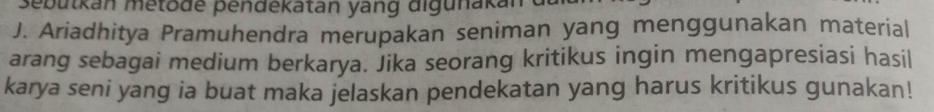 Sebutkan metode pendekatan yang digunakan 
J. Ariadhitya Pramuhendra merupakan seniman yang menggunakan material 
arang sebagai medium berkarya. Jika seorang kritikus ingin mengapresiasi hasil 
karya seni yang ia buat maka jelaskan pendekatan yang harus kritikus gunakan!