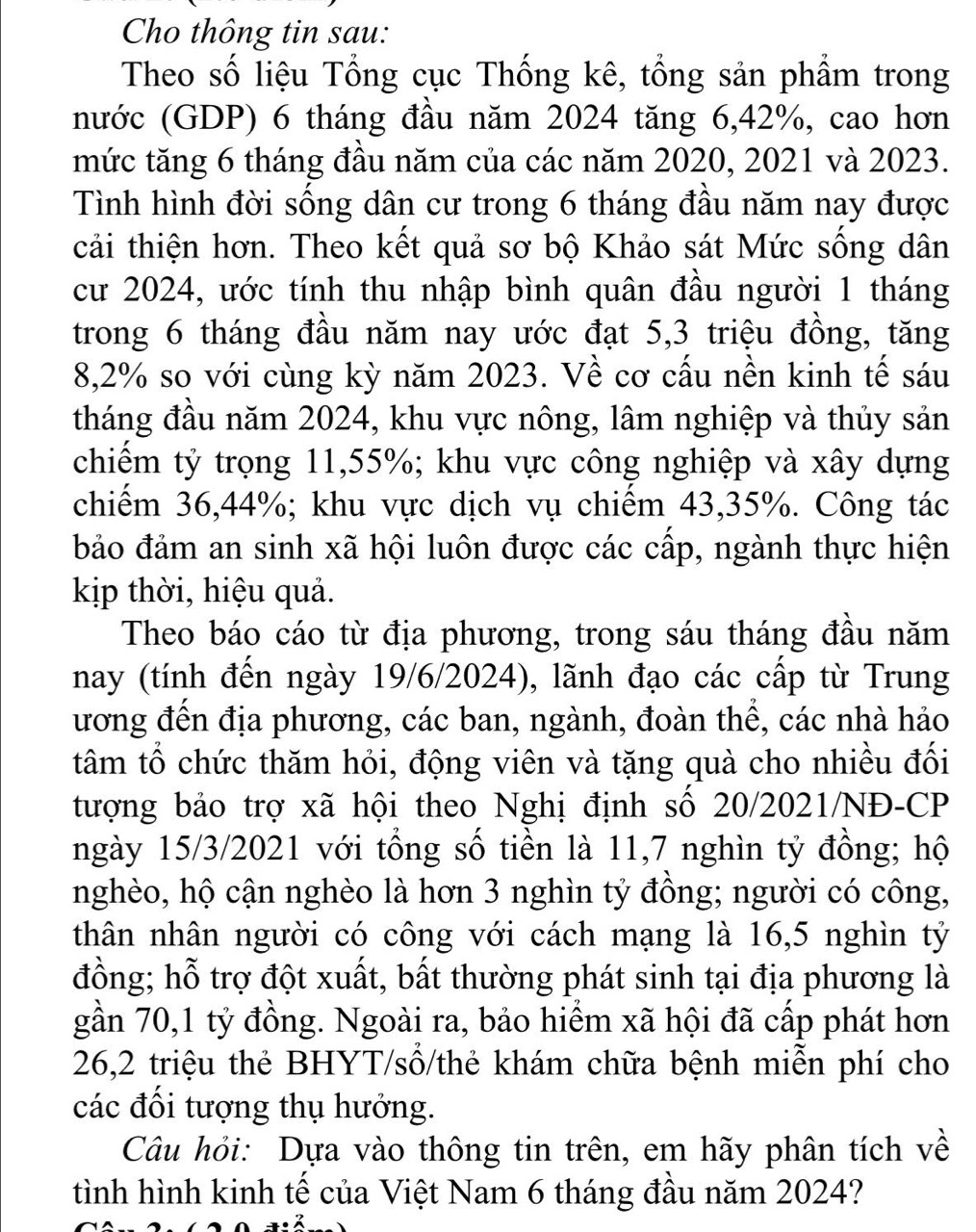 Cho thông tin sau:
Theo số liệu Tổng cục Thống kê, tổng sản phẩm trong
nước (GDP) 6 tháng đầu năm 2024 tăng 6,42%, cao hơn
mức tăng 6 tháng đầu năm của các năm 2020, 2021 và 2023.
Tình hình đời sống dân cư trong 6 tháng đầu năm nay được
cải thiện hơn. Theo kết quả sơ bộ Khảo sát Mức sống dân
cư 2024, ước tính thu nhập bình quân đầu người 1 tháng
trong 6 tháng đầu năm nay ước đạt 5,3 triệu đồng, tăng
8,2% so với cùng kỳ năm 2023. Về cơ cấu nền kinh tế sáu
tháng đầu năm 2024, khu vực nông, lâm nghiệp và thủy sản
chiếm tỷ trọng 11,55%; khu vực công nghiệp và xây dựng
chiếm 36,44%; khu vực dịch vụ chiếm 43,35%. Công tác
bảo đảm an sinh xã hội luôn được các cấp, ngành thực hiện
kịp thời, hiệu quả.
Theo báo cáo từ địa phương, trong sáu tháng đầu năm
nay (tính đến ngày 19/6/2024), lãnh đạo các cấp từ Trung
ương đên địa phương, các ban, ngành, đoàn thê, các nhà hảo
tâm tổ chức thăm hỏi, động viên và tặng quà cho nhiều đối
tượng bảo trợ xã hội theo Nghị định số 20/2021/NĐ-CP
ngày 15/3/2021 với tổng số tiền là 11,7 nghìn tỷ đồng; hộ
nghèo, hộ cận nghèo là hơn 3 nghìn tỷ đồng; người có công,
thân nhân người có công với cách mạng là 16,5 nghìn tỷ
đồng; hỗ trợ đột xuất, bất thường phát sinh tại địa phương là
gần 70,1 tỷ đồng. Ngoài ra, bảo hiểm xã hội đã cấp phát hơn
26,2 triệu thẻ BHYT/sổ/thẻ khám chữa bệnh miễn phí cho
các đổi tượng thụ hưởng.
Câu hỏi: Dựa vào thông tin trên, em hãy phân tích về
tình hình kinh tế của Việt Nam 6 tháng đầu năm 2024?