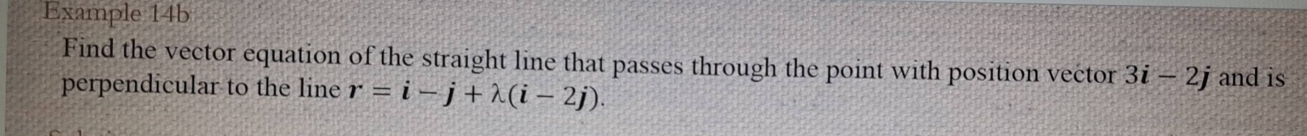 Example 14b 
Find the vector equation of the straight line that passes through the point with position vector 3i-2j and is 
perpendicular to the line r=i-j+lambda (i-2j).