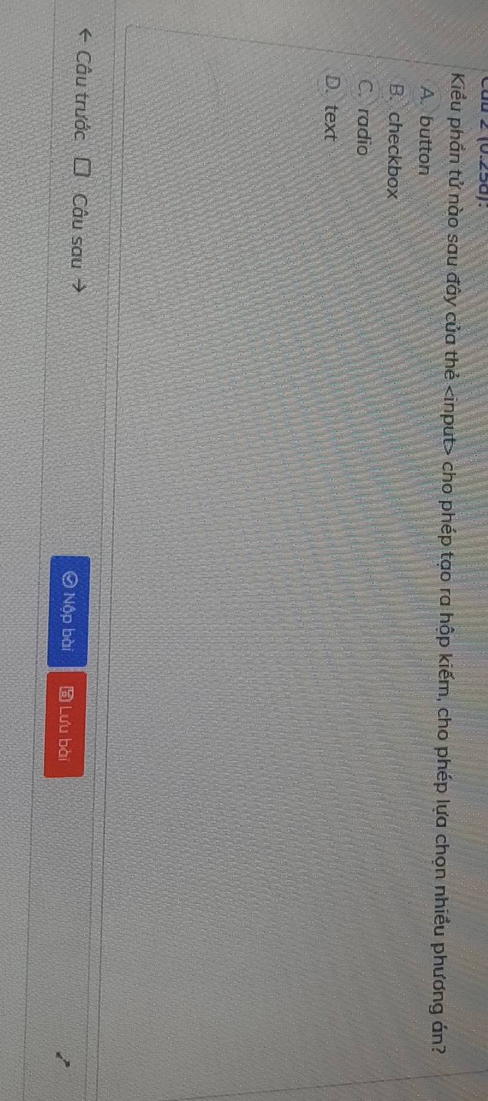 à2 (0.25d):
Kiểu phần tử nào sau đây của thẻ cho phép tạo ra hộp kiếm, cho phép lựa chọn nhiều phương án?
A. button
B. checkbox
C. radio
D. text
* Câu trước Câu sau → Lưu bài
Ô Nập bài